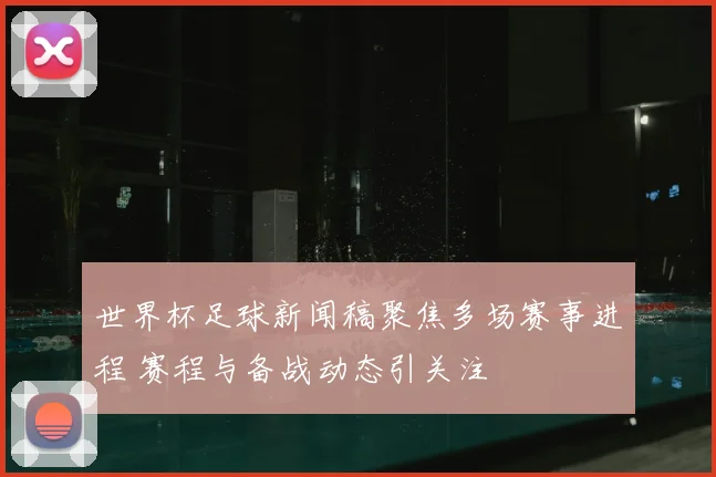 世界杯足球新闻稿聚焦多场赛事进程 赛程与备战动态引关注