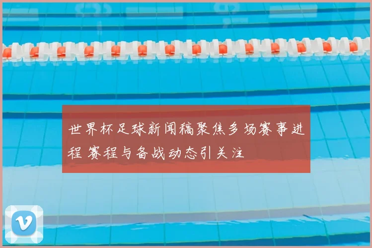 世界杯足球新闻稿聚焦多场赛事进程 赛程与备战动态引关注
