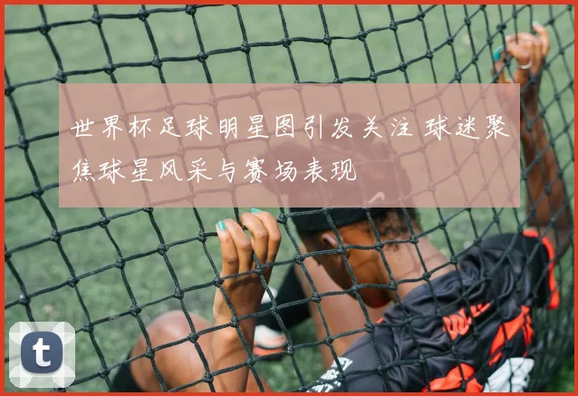 世界杯足球明星图引发关注 球迷聚焦球星风采与赛场表现