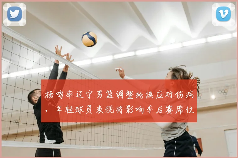 杨鸣率辽宁男篮调整轮换应对伤病，年轻球员表现将影响季后赛席位