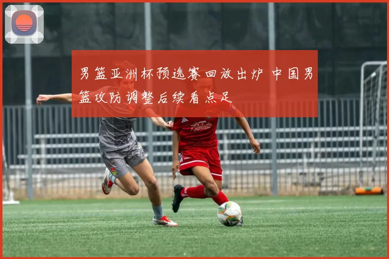 男篮亚洲杯预选赛回放出炉 中国男篮攻防调整后续看点足