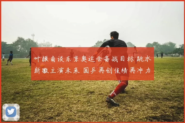 叶振南谈东京奥运会备战目标 跳水新徽主演未来 国乒再创佳绩再冲力