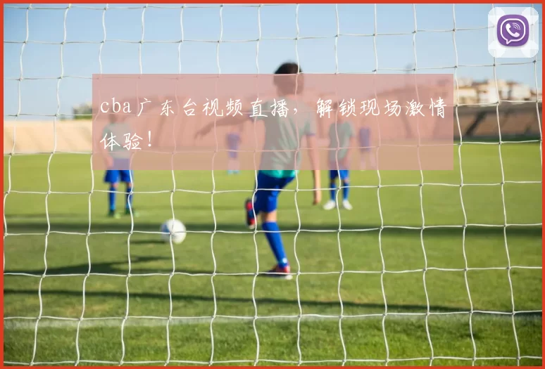 cba广东台视频直播，解锁现场激情体验！