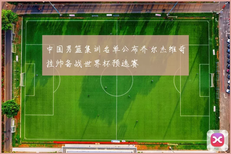 中国男篮集训名单公布乔尔杰维奇挂帅备战世界杯预选赛