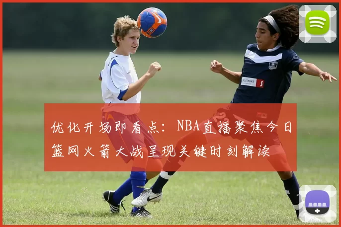 优化开场即看点：NBA直播聚焦今日篮网火箭大战呈现关键时刻解读
