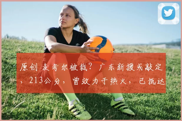 原创 麦考尔被裁？广东新援或敲定，213公分，曾效力于热火，已抵达中国