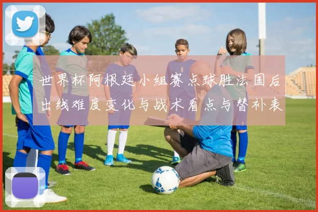 世界杯阿根廷小组赛点球胜法国后出线难度变化与战术看点与替补表现