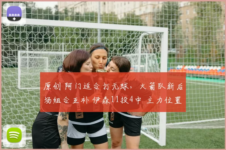 原创 阿门适合打无球，火箭队新后场组合互补 伊森11投4中 主力位置不保