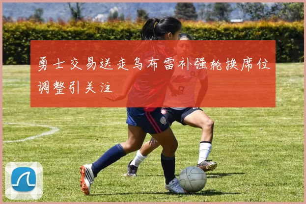 勇士交易送走乌布雷补强轮换席位调整引关注