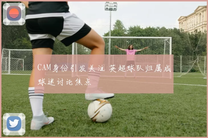 CAM身份引发关注 英超球队归属成球迷讨论焦点