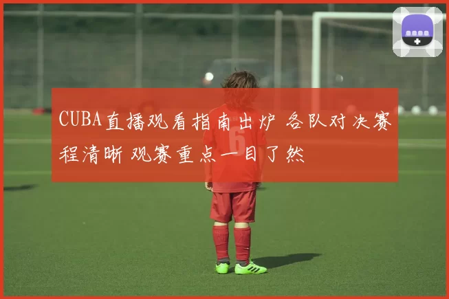 CUBA直播观看指南出炉 各队对决赛程清晰 观赛重点一目了然