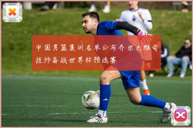 中国男篮集训名单公布乔尔杰维奇挂帅备战世界杯预选赛