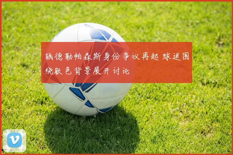 钱德勒帕森斯身份争议再起 球迷围绕肤色背景展开讨论