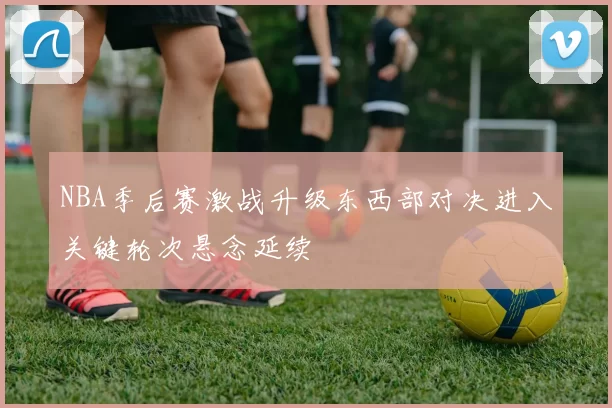 NBA季后赛激战升级东西部对决进入关键轮次悬念延续
