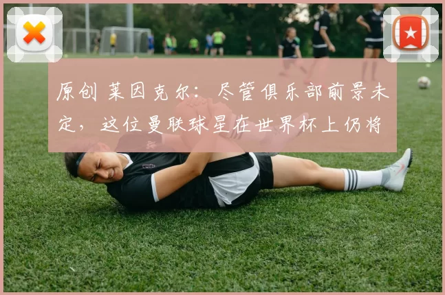 原创 莱因克尔：尽管俱乐部前景未定，这位曼联球星在世界杯上仍将 “难以阻挡”