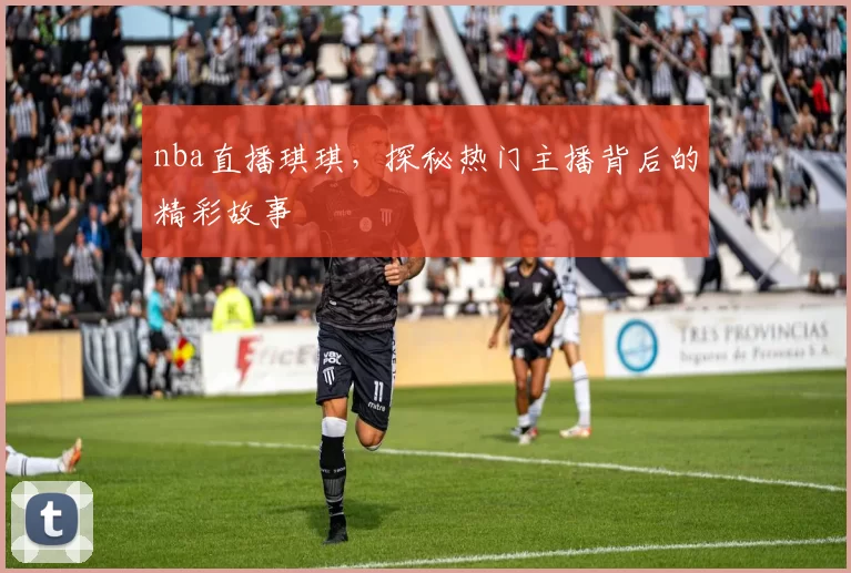 nba直播琪琪，探秘热门主播背后的精彩故事