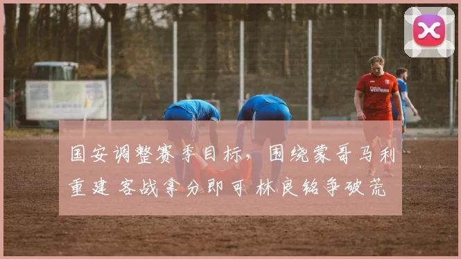 国安调整赛季目标，围绕蒙哥马利重建 客战拿分即可 林良铭争破荒