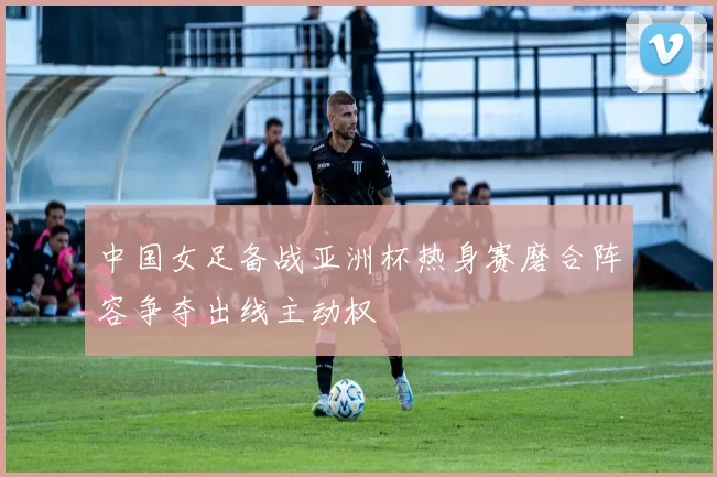 中国女足备战亚洲杯热身赛磨合阵容争夺出线主动权