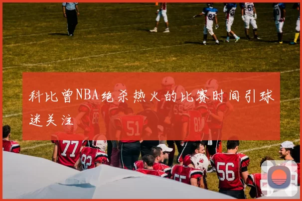 科比曾NBA绝杀热火的比赛时间引球迷关注
