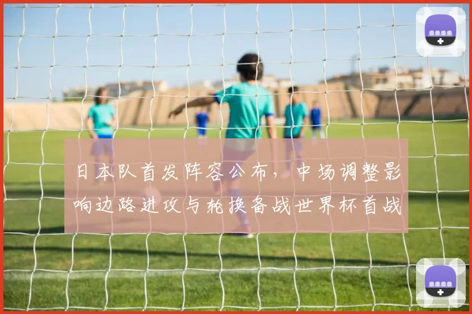 日本队首发阵容公布，中场调整影响边路进攻与轮换备战世界杯首战