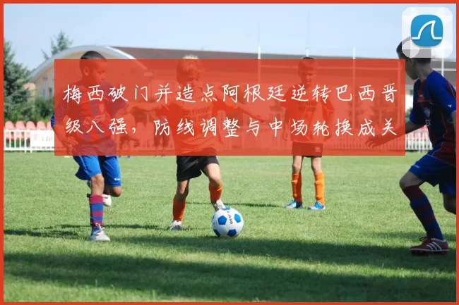 梅西破门并造点阿根廷逆转巴西晋级八强，防线调整与中场轮换成关键看点