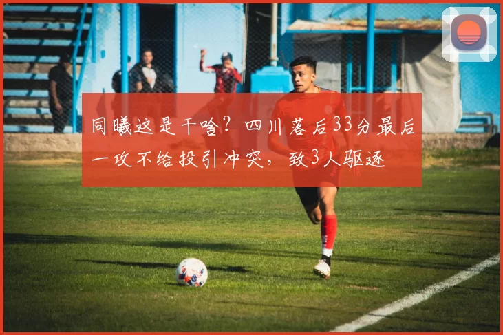 同曦这是干啥？四川落后33分最后一攻不给投引冲突，致3人驱逐