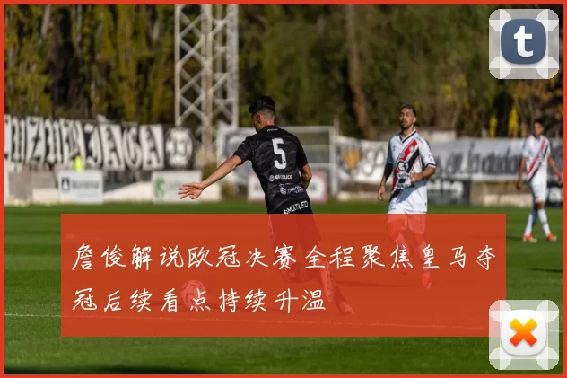 詹俊解说欧冠决赛全程聚焦皇马夺冠后续看点持续升温