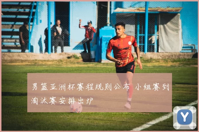 男篮亚洲杯赛程规则公布 小组赛到淘汰赛安排出炉