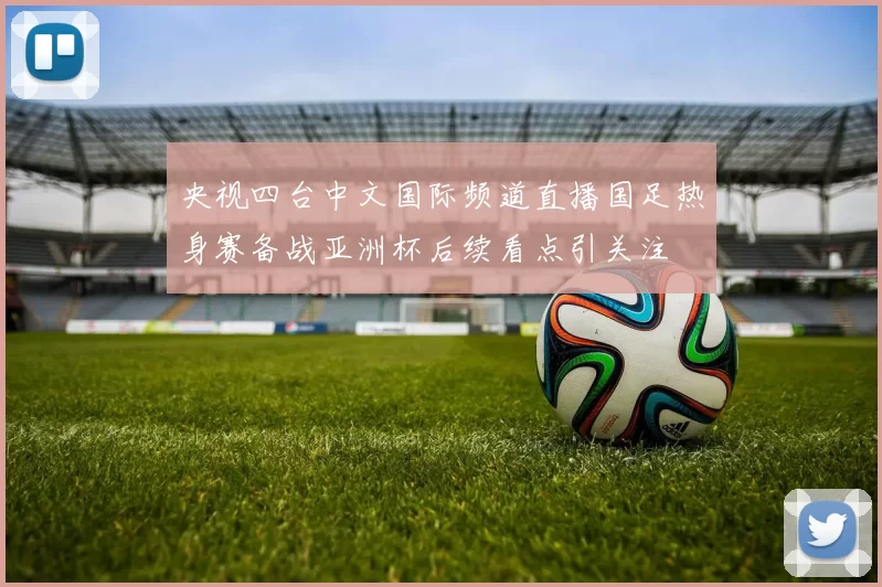 央视四台中文国际频道直播国足热身赛备战亚洲杯后续看点引关注