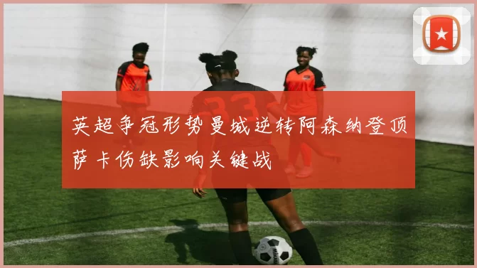 英超争冠形势曼城逆转阿森纳登顶萨卡伤缺影响关键战