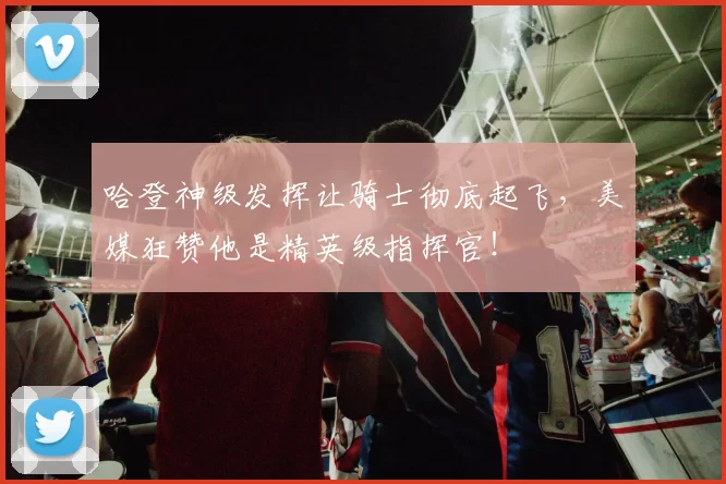 哈登神级发挥让骑士彻底起飞，美媒狂赞他是精英级指挥官！