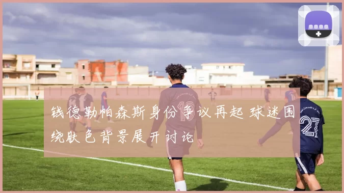 钱德勒帕森斯身份争议再起 球迷围绕肤色背景展开讨论