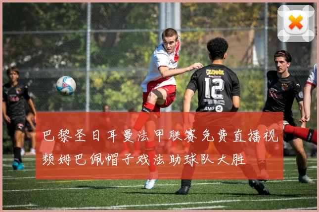 巴黎圣日耳曼法甲联赛免费直播视频姆巴佩帽子戏法助球队大胜