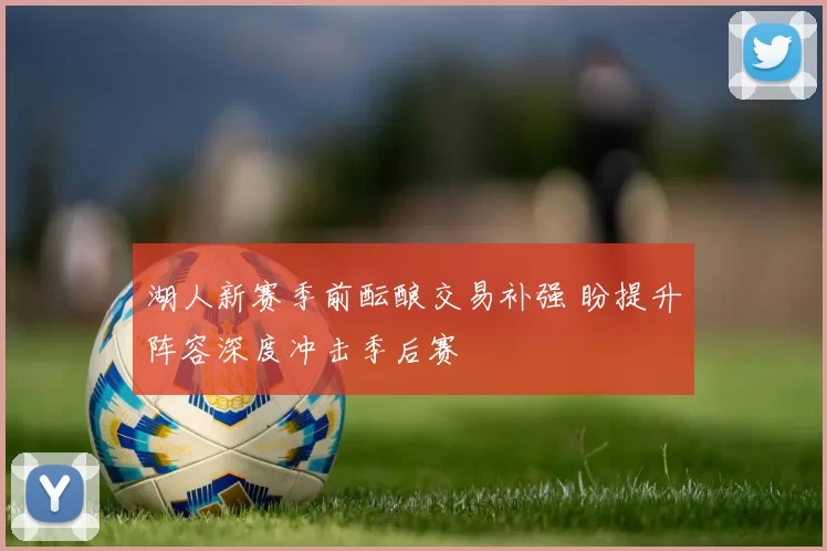 湖人新赛季前酝酿交易补强 盼提升阵容深度冲击季后赛