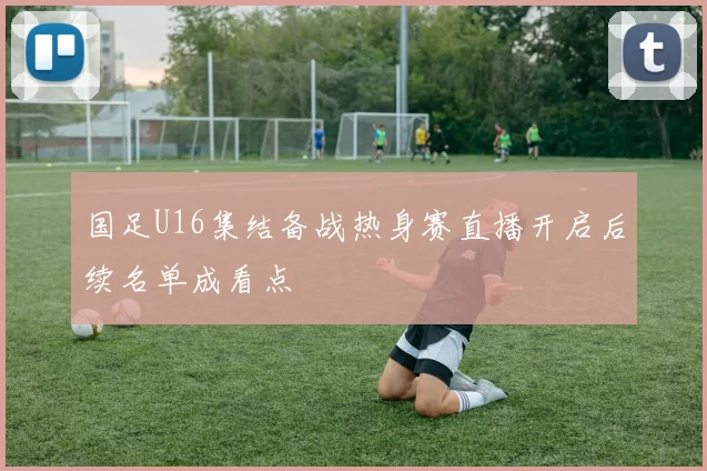 国足U16集结备战热身赛直播开启后续名单成看点