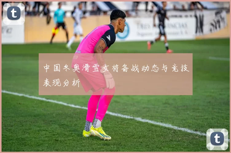 中国冬奥滑雪女将备战动态与竞技表现分析