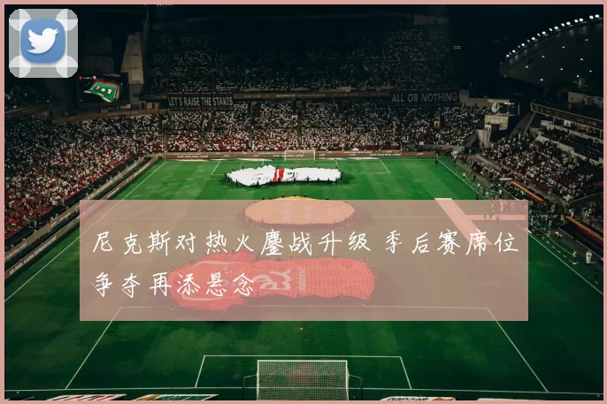 尼克斯对热火鏖战升级 季后赛席位争夺再添悬念