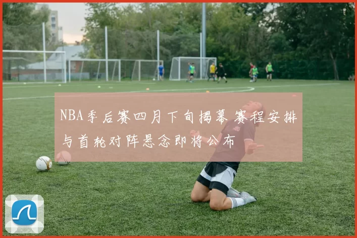NBA季后赛四月下旬揭幕 赛程安排与首轮对阵悬念即将公布