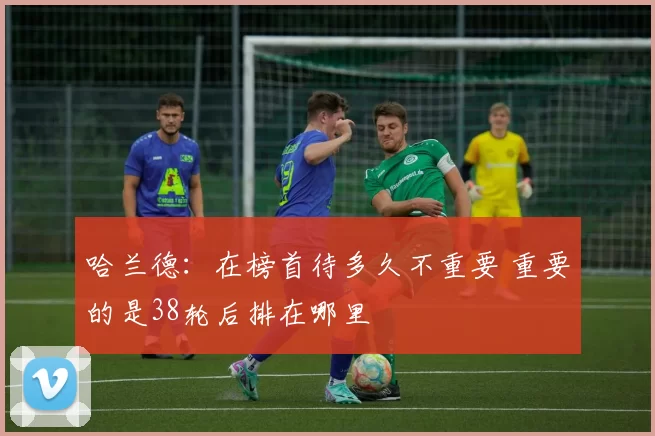 哈兰德：在榜首待多久不重要 重要的是38轮后排在哪里