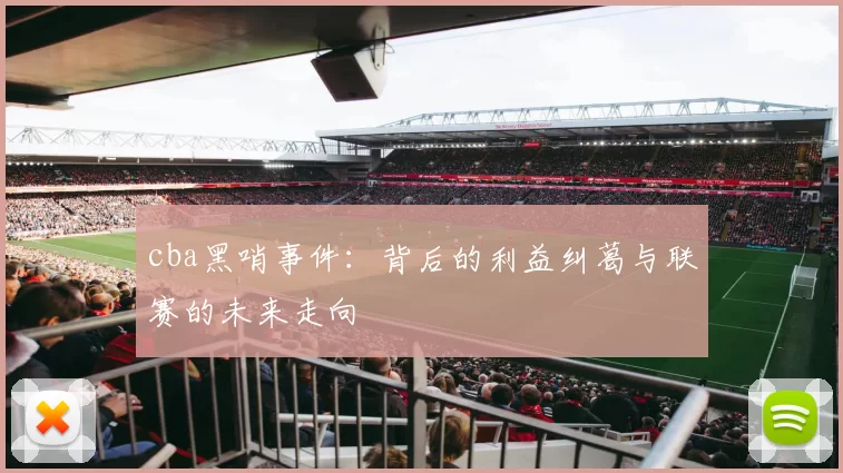 cba黑哨事件:背后的利益纠葛与联赛的未来走向