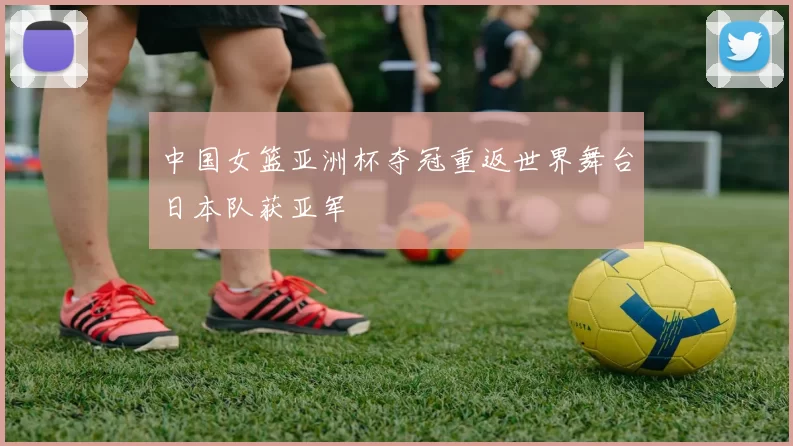 中国女篮亚洲杯夺冠重返世界舞台日本队获亚军