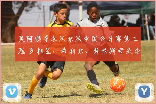 吴阿顺寻求沃尔沃中国公开赛第三冠 罗相昱、希利尔、劳伦斯带来全新挑战