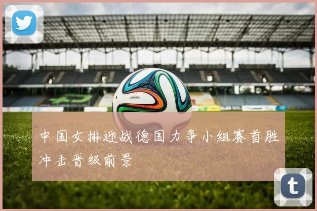 中国女排迎战德国力争小组赛首胜冲击晋级前景