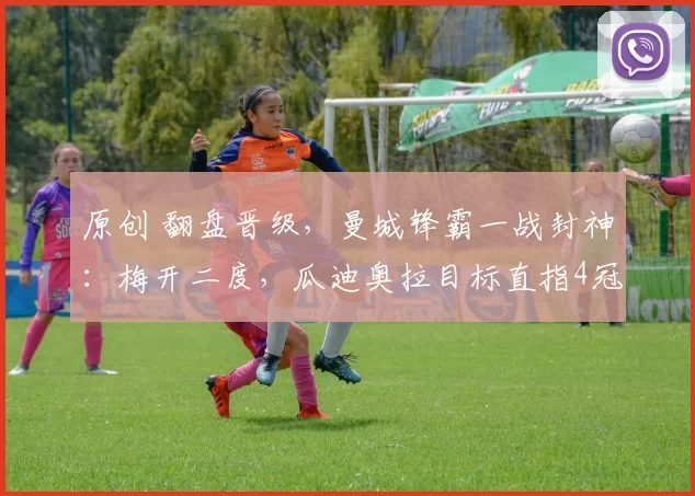 原创 翻盘晋级，曼城锋霸一战封神：梅开二度，瓜迪奥拉目标直指4冠王