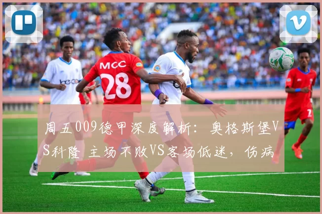 周五009德甲深度解析：奥格斯堡VS科隆 主场不败VS客场低迷，伤病缠身的中游卡位生死战_后防线_进攻_战术