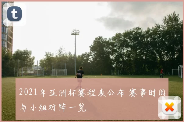 2021年亚洲杯赛程表公布 赛事时间与小组对阵一览