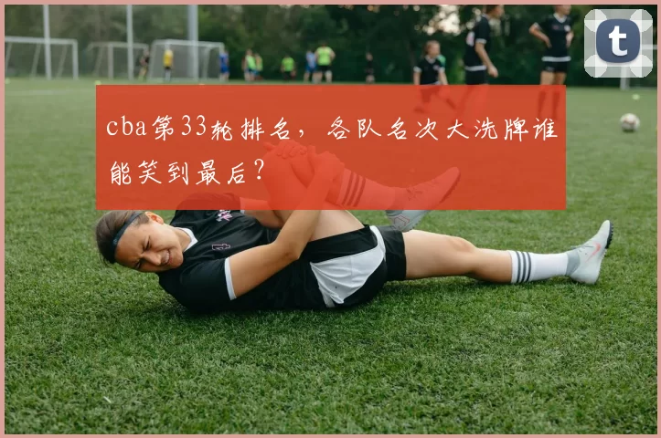 cba第33轮排名,各队名次大洗牌谁能笑到最后?