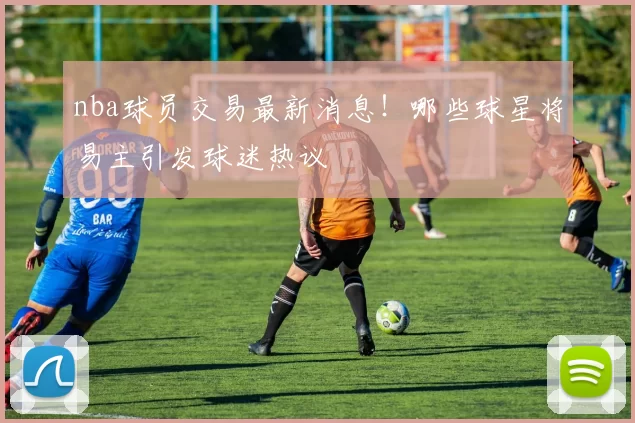 nba球员交易最新消息！哪些球星将易主引发球迷热议
