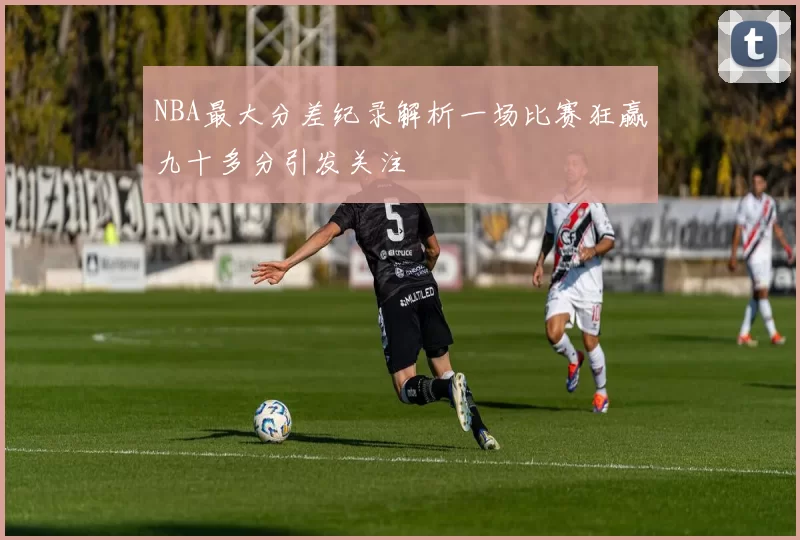 NBA最大分差纪录解析一场比赛狂赢九十多分引发关注