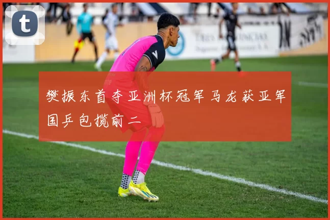 樊振东首夺亚洲杯冠军马龙获亚军国乒包揽前二